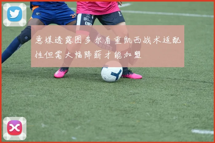 意媒透露图多尔看重凯西战术适配性但需大幅降薪才能加盟