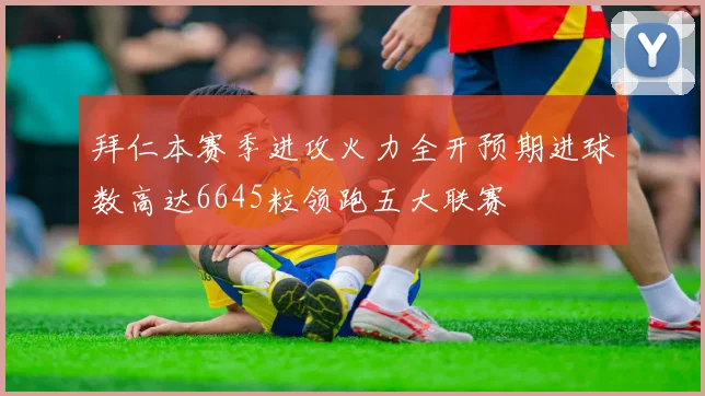 拜仁本赛季进攻火力全开预期进球数高达6645粒领跑五大联赛