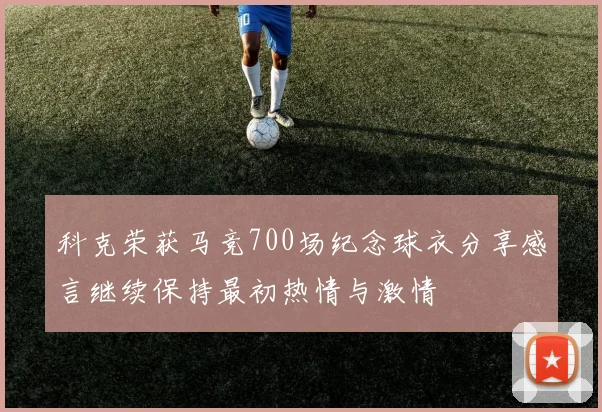 科克荣获马竞700场纪念球衣分享感言继续保持最初热情与激情