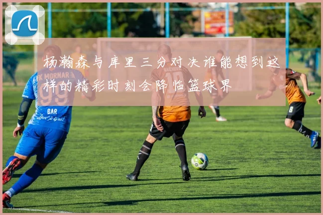 杨瀚森与库里三分对决谁能想到这样的精彩时刻会降临篮球界