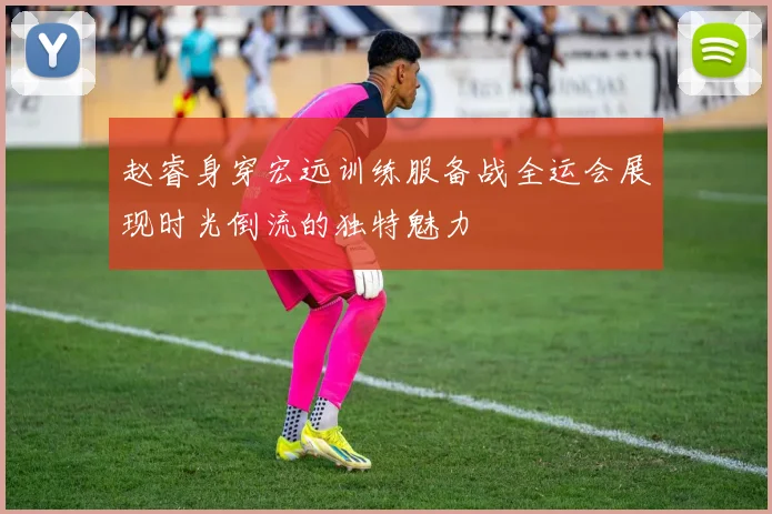 赵睿身穿宏远训练服备战全运会展现时光倒流的独特魅力