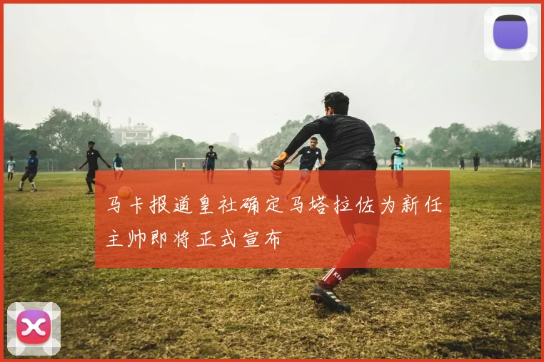 马卡报道皇社确定马塔拉佐为新任主帅即将正式宣布