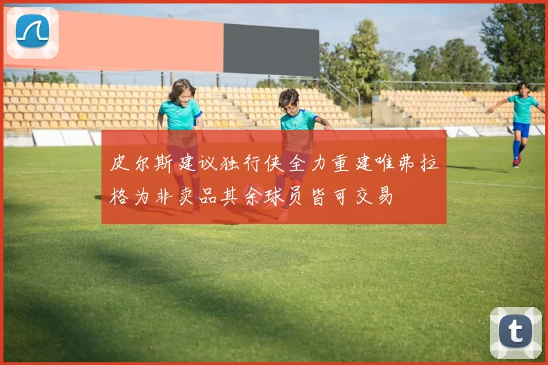 皮尔斯建议独行侠全力重建唯弗拉格为非卖品其余球员皆可交易