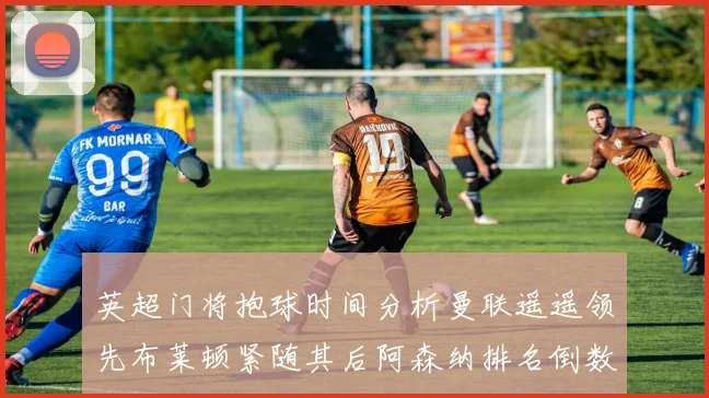英超门将抱球时间分析曼联遥遥领先布莱顿紧随其后阿森纳排名倒数第三