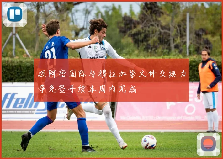 迈阿密国际与穆拉加紧文件交换力争免签手续本周内完成
