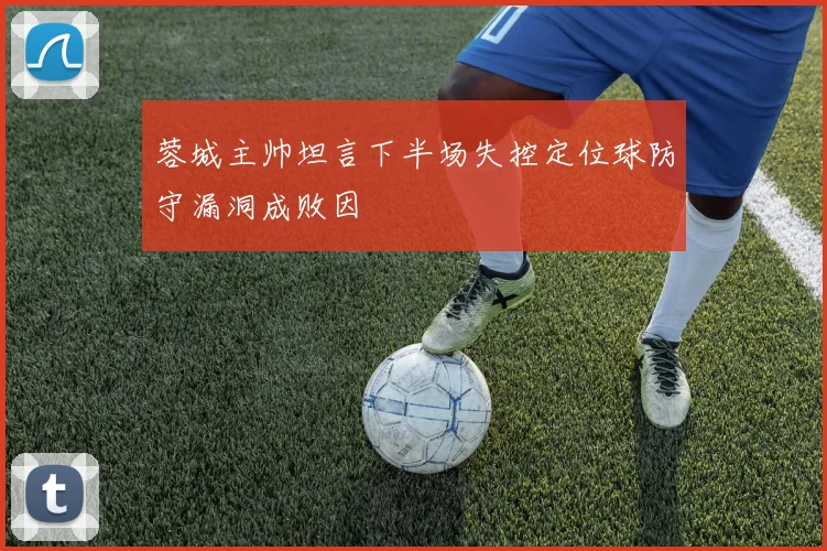 蓉城主帅坦言下半场失控定位球防守漏洞成败因
