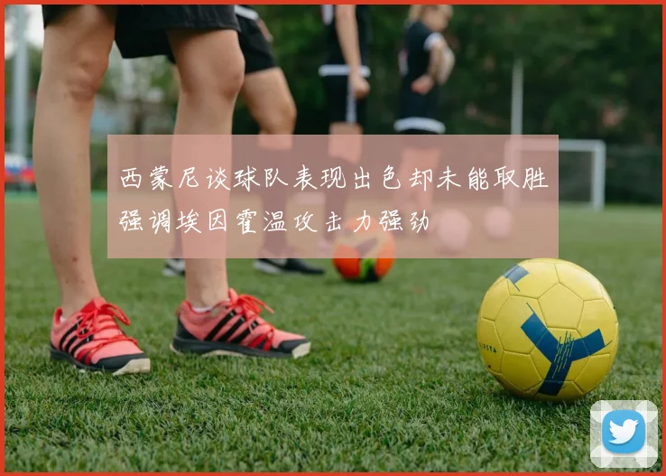 西蒙尼谈球队表现出色却未能取胜强调埃因霍温攻击力强劲