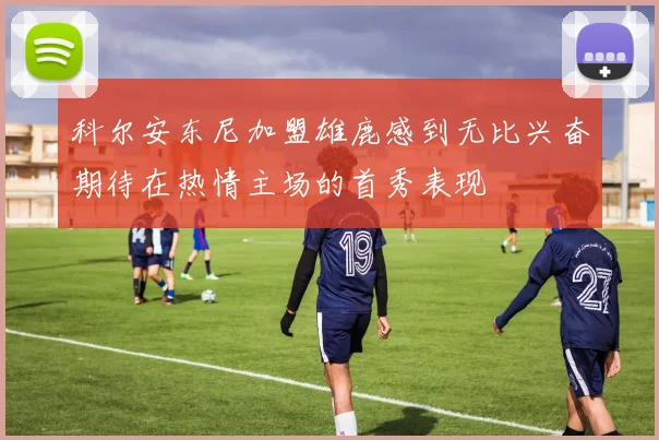 科尔安东尼加盟雄鹿感到无比兴奋期待在热情主场的首秀表现
