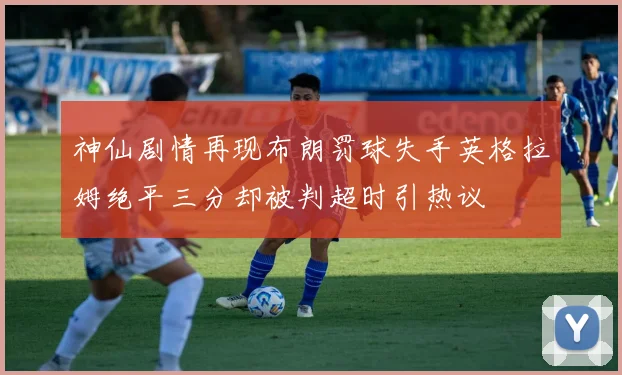 神仙剧情再现布朗罚球失手英格拉姆绝平三分却被判超时引热议