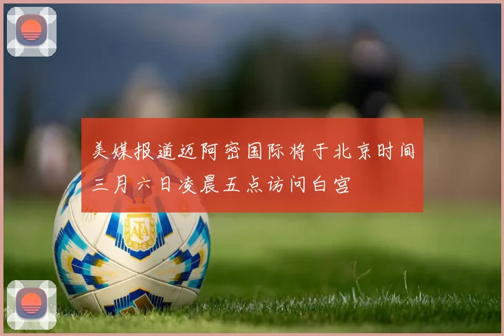 美媒报道迈阿密国际将于北京时间三月六日凌晨五点访问白宫