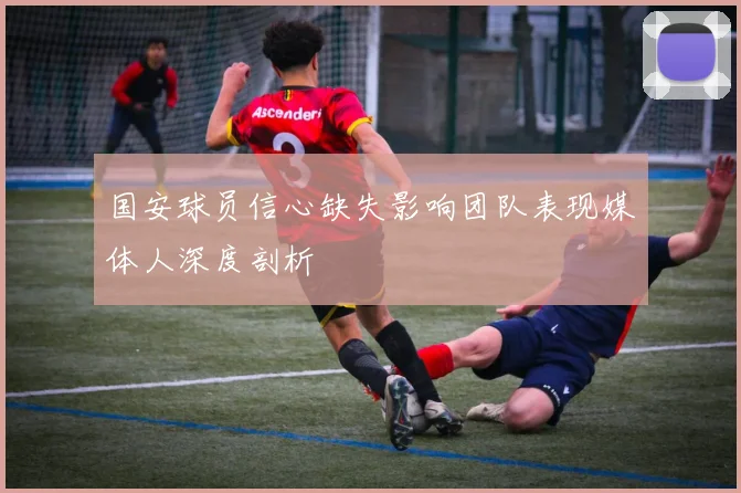 国安球员信心缺失影响团队表现媒体人深度剖析