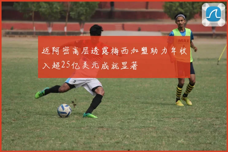 迈阿密高层透露梅西加盟助力年收入超25亿美元成就显著