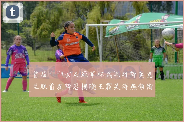 首届FIFA女足冠军杯武汉对阵奥克兰联首发阵容揭晓王霜吴海燕领衔出战