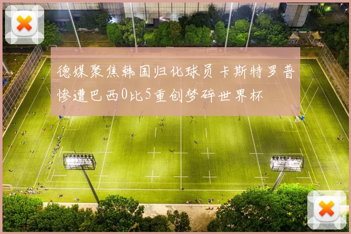德媒聚焦韩国归化球员卡斯特罗普惨遭巴西0比5重创梦碎世界杯