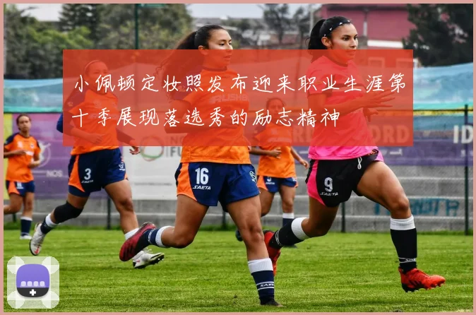 小佩顿定妆照发布迎来职业生涯第十季展现落选秀的励志精神