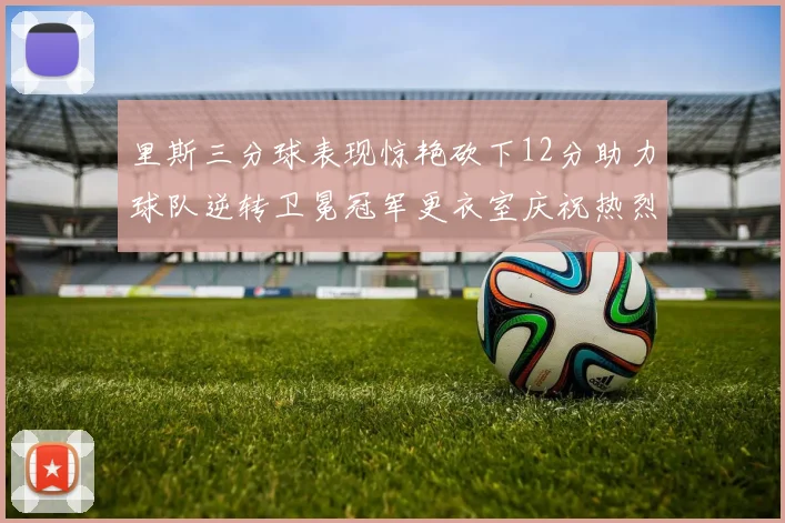 里斯三分球表现惊艳砍下12分助力球队逆转卫冕冠军更衣室庆祝热烈