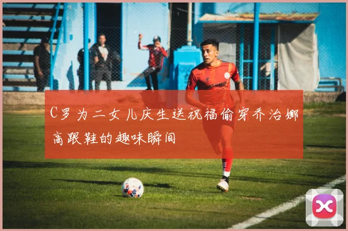 C罗为二女儿庆生送祝福偷穿乔治娜高跟鞋的趣味瞬间