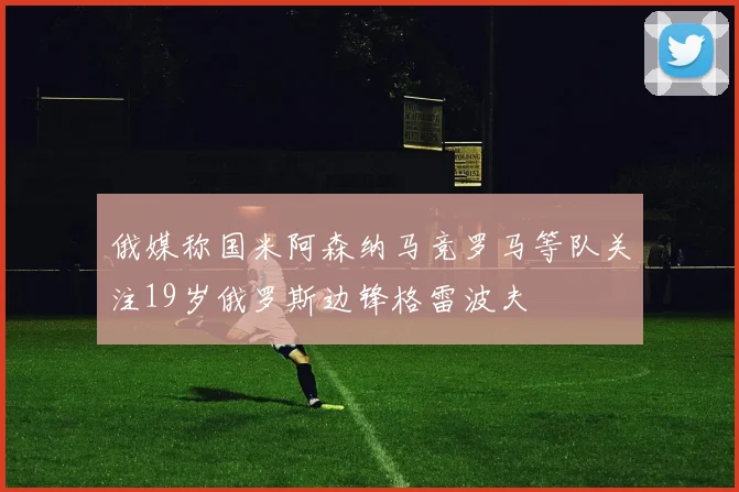 俄媒称国米阿森纳马竞罗马等队关注19岁俄罗斯边锋格雷波夫
