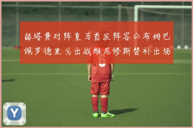 赫塔费对阵皇马首发阵容公布姆巴佩罗德里戈出战维尼修斯替补出场