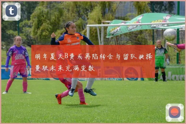 明年夏天B费或再陷转会与留队抉择曼联未来充满变数